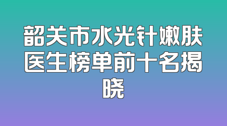 韶关市水光针嫩肤医生榜单前十名揭晓