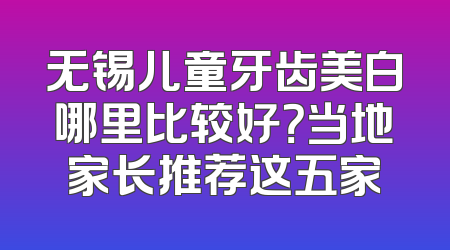 无锡儿童牙齿美白哪里比较好？当地家长推荐这五家