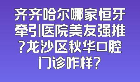 齐齐哈尔哪家恒牙牵引医院美友强推？龙沙区秋华口腔门诊咋样？