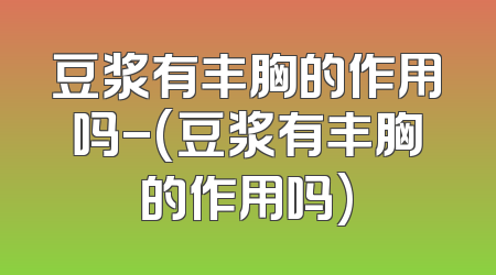 豆浆有丰胸的作用吗-(豆浆有丰胸的作用吗)