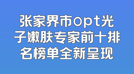 张家界市opt光子嫩肤专家前十排名榜单全新呈现