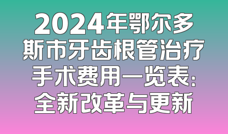 2024年鄂尔多斯市牙齿根管治疗手术费用一览表：全新改革与更新