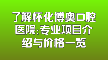 了解怀化博奥口腔医院：专业项目介绍与价格一览