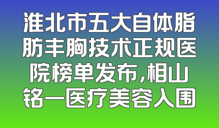 淮北市五大自体脂肪丰胸技术正规医院榜单发布，相山铭一医疗美容入围
