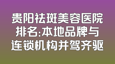 贵阳祛斑美容医院排名：本地品牌与连锁机构并驾齐驱