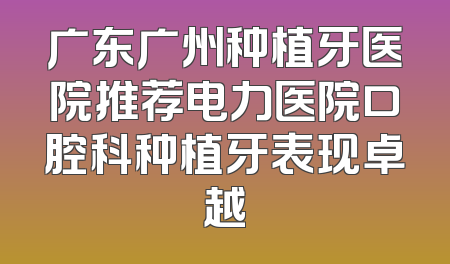 广东广州种植牙医院推荐电力医院口腔科种植牙表现卓越