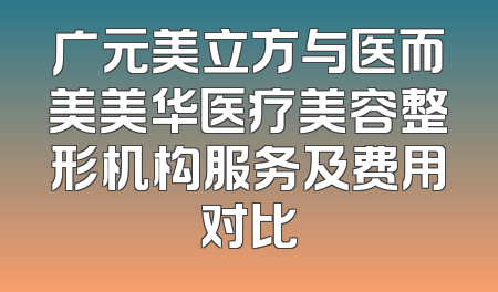 广元美立方与医而美美华医疗美容整形机构服务及费用对比