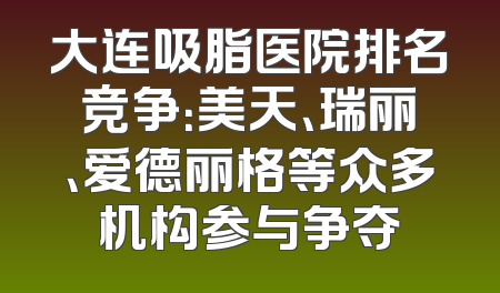 大连吸脂医院排名竞争：美天、瑞丽、爱德丽格等众多机构参与争夺