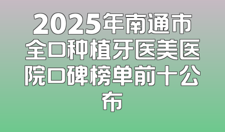2025年南通市全口种植牙医美医院口碑榜单前十公布