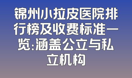 锦州小拉皮医院排行榜及收费标准一览：涵盖公立与私立机构