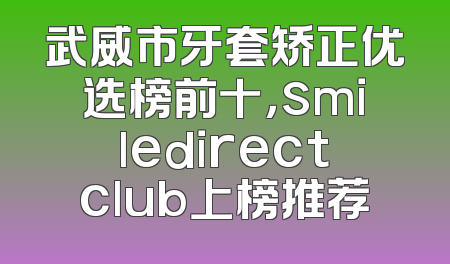 武威市牙套矫正优选榜前十，smiledirectclub上榜推荐
