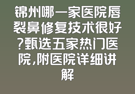 锦州哪一家医院唇裂鼻修复技术很好？甄选五家热门医院，附医院详细讲解