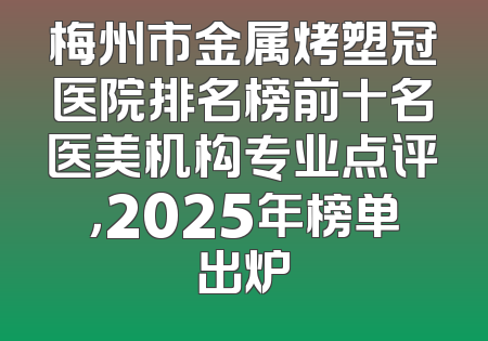 梅州市金属烤塑冠医院排名榜前十名医美机构专业点评，2025年榜单出炉