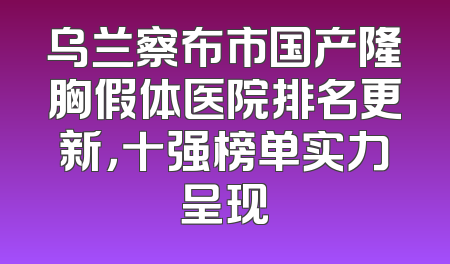 乌兰察布市国产隆胸假体医院排名更新，十强榜单实力呈现