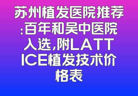 苏州植发医院推荐：百年和吴中医院入选，附LATTICE植发技术价格表