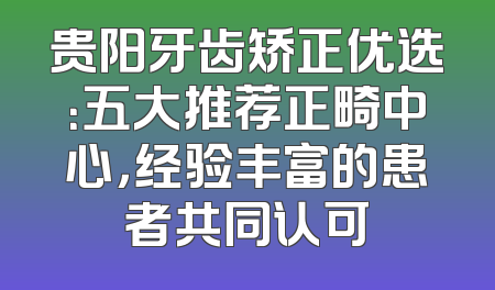 贵阳牙齿矫正优选：五大推荐正畸中心，经验丰富的患者共同认可