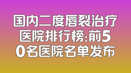 国内二度唇裂治疗医院排行榜：前50名医院名单发布