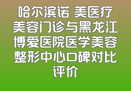 哈尔滨诺嬄美医疗美容门诊与黑龙江博爱医院医学美容整形中心口碑对比评价