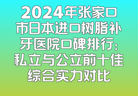 2024年张家口市日本进口树脂补牙医院口碑排行：私立与公立前十佳综合实力对比