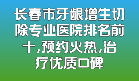 长春市牙龈增生切除专业医院排名前十，预约火热，治疗优质口碑