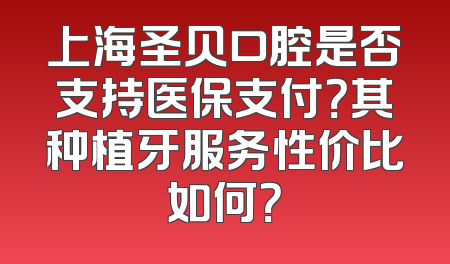 上海圣贝口腔是否支持医保支付？其种植牙服务性价比如何？