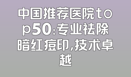 中国推荐医院top50：专业祛除暗红痘印，技术卓越