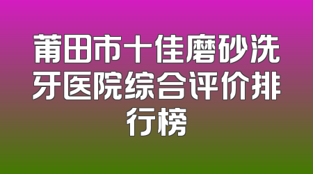 莆田市十佳磨砂洗牙医院综合评价排行榜