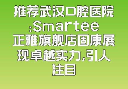 推荐武汉口腔医院：Smartee正雅旗舰店固康展现卓越实力，引人注目
