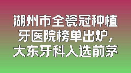湖州市全瓷冠种植牙医院榜单出炉，大东牙科入选前茅