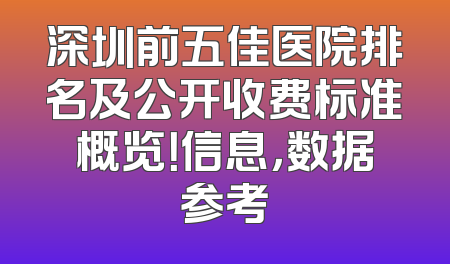 深圳前五佳医院排名及公开收费标准概览！信息，数据参考
