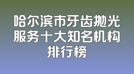 哈尔滨市牙齿抛光服务十大知名机构排行榜