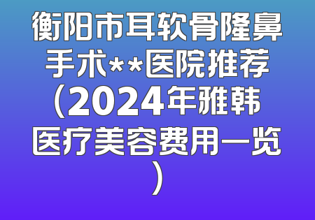 衡阳市耳软骨隆鼻手术**医院推荐（2024年雅韩医疗美容费用一览）