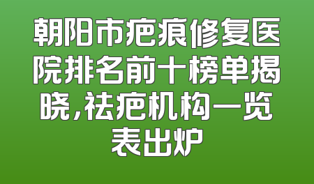朝阳市疤痕修复医院排名前十榜单揭晓，祛疤机构一览表出炉