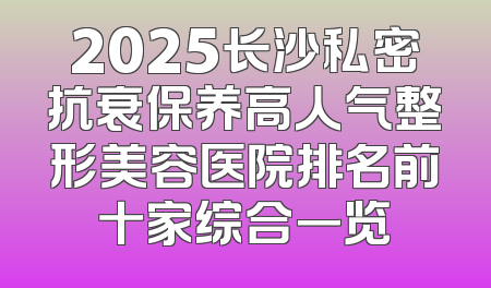 2025长沙私密抗衰保养高人气整形美容医院排名前十家综合一览