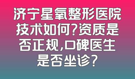 济宁星氧整形医院技术如何？资质是否正规，口碑医生是否坐诊？