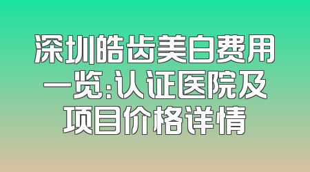 深圳皓齿美白费用一览：认证医院及项目价格详情