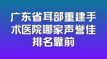 广东省耳部重建手术医院哪家声誉佳排名靠前