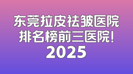 东莞拉皮祛皱医院排名榜前三医院!2025
