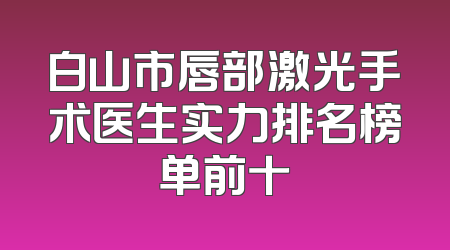 白山市唇部激光手术医生实力排名榜单前十