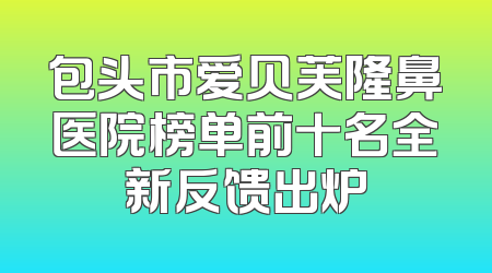 包头市爱贝芙隆鼻医院榜单前十名全新反馈出炉