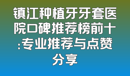 镇江种植牙牙套医院口碑推荐榜前十：专业推荐与点赞分享