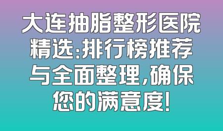 大连抽脂整形医院精选：排行榜推荐与全面整理，确保您的满意度！