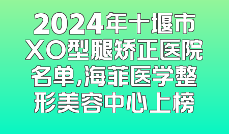 2024年十堰市XO型腿矫正医院名单，海菲医学整形美容中心上榜