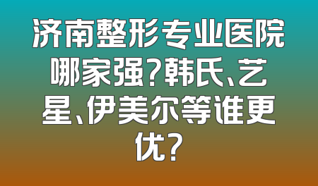 济南整形专业医院哪家强？韩氏、艺星、伊美尔等谁更优？