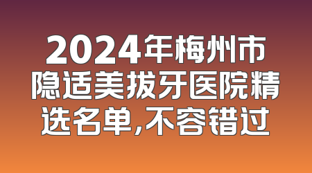 2024年梅州市隐适美拔牙医院精选名单，不容错过