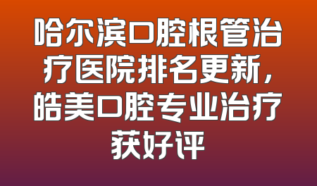 哈尔滨口腔根管治疗医院排名更新，皓美口腔专业治疗获好评