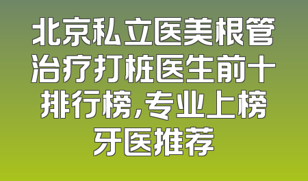 北京私立医美根管治疗打桩医生前十排行榜，专业上榜牙医推荐