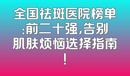全国祛斑医院榜单：前二十强，告别肌肤烦恼选择指南！