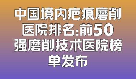 中国境内疤痕磨削医院排名：前50强磨削技术医院榜单发布