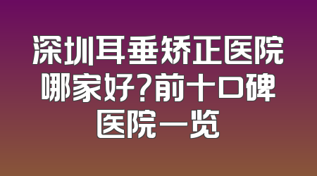深圳耳垂矫正医院哪家好？前十口碑医院一览